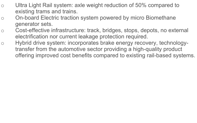 o	Ultra Light Rail system: axle weight reduction of 50% compared to existing trams and trains. o	On-board Electric traction system powered by micro Biomethane generator sets.  o	Cost-effective infrastructure: track, bridges, stops, depots, no external electrification nor current leakage protection required. o	Hybrid drive system: incorporates brake energy recovery, technology-transfer from the automotive sector providing a high-quality product offering improved cost benefits compared to existing rail-based systems.