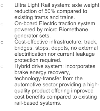 o	Ultra Light Rail system: axle weight reduction of 50% compared to existing trams and trains. o	On-board Electric traction system powered by micro Biomethane generator sets.  o	Cost-effective infrastructure: track, bridges, stops, depots, no external electrification nor current leakage protection required. o	Hybrid drive system: incorporates brake energy recovery, technology-transfer from the automotive sector providing a high-quality product offering improved cost benefits compared to existing rail-based systems.