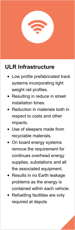 ULR Infrastructure  •	Low profile prefabricated track systems incorporating light weight rail profiles. •	Resulting in reduce in street installation times. •	Reduction in materials both in respect to costs and other impacts. •	Use of sleepers made from recyclable materials. •	On board energy systems remove the requirement for continues overhead energy supplies, substations and all the associated equipment. •	Results in no Earth leakage problems as the energy is contained within each vehicle. •	Refuelling facilities are only required at depots